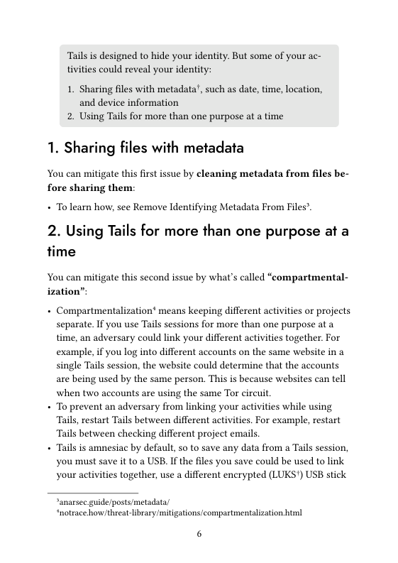 Tails is designed to hide your identity. But some of your ac- tivities could reveal your identity:  1. Sharing files with metadata’, such as date, time, location, and device information 2. Using Tails for more than one purpose at a time  1. Sharing files with metadata  You can mitigate this first issue by cleaning metadata from files be- fore sharing them:  + Tolearn how, see Remove Identifying Metadata From Files”.  2. Using Tails for more than one purpose at a time  You can mitigate this second issue by what’s called “compartmental-  ization”  + Compartmentalization® means keeping different activities or projects separate. If you use Tails sessions for more than one purpose at a time, an adversary could link your different activities together. For example, if you log into different accounts on the same website in a single Tails session, the website could determine that the accounts are being used by the same person. This is because websites can tell when two accounts are using the same Tor circuit  + To prevent an adversary from linking your activities while using Tails, restart Tails between different activities. For example, restart Tails between checking different project emails,  + Tails is amnesiac by default, o to save any data from a Tails session, you must save it to a USB. If the files you save could be used to link your activities together, use a different encrypted (LUKS") USB stick  anarsec. guide/posts/metadata/ “notrace how/threat-ibrary mitigations/compartmentalization html  6 